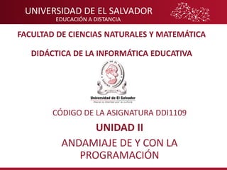 UNIVERSIDAD DE EL SALVADOR
EDUCACIÓN A DISTANCIA
FACULTAD DE CIENCIAS NATURALES Y MATEMÁTICA
DIDÁCTICA DE LA INFORMÁTICA EDUCATIVA
CÓDIGO DE LA ASIGNATURA DDI1109
UNIDAD II
ANDAMIAJE DE Y CON LA
PROGRAMACIÓN
 