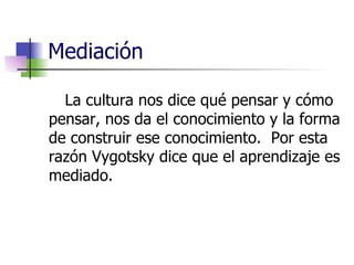 Mediación La cultura nos dice qué pensar y cómo pensar, nos da el conocimiento y la forma de construir ese conocimiento.  Por esta razón Vygotsky dice que el aprendizaje es mediado. 