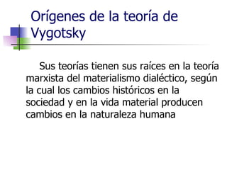 Orígenes de la teoría de Vygotsky Sus teorías tienen sus raíces en la teoría marxista del materialismo dialéctico, según la cual los cambios históricos en la sociedad y en la vida material producen cambios en la naturaleza humana 