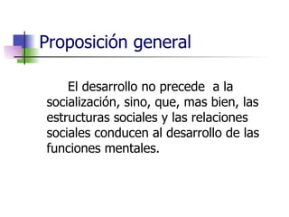 Proposición general El desarrollo no precede  a la socialización, sino, que, mas bien, las estructuras sociales y las relaciones sociales conducen al desarrollo de las funciones mentales. 