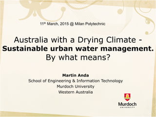 Australia with a Drying Climate -
Sustainable urban water management.
By what means?
Martin Anda
School of Engineering & Information Technology
Murdoch University
Western Australia
11th March, 2015 @ Milan Polytechnic
 