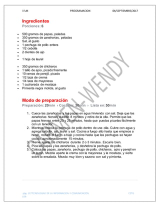 1°LM PROGRAMACION 04/SEPTIEMBRE/2017
pág. 10 TECNOLOGIAS DE LA INFORMACION Y COMUNICACIÓN CETIS
109
Ingredientes
Porciones: 6
 500 gramos de papas, peladas
 350 gramos de zanahorias, peladas
 Sal, al gusto
 1 pechuga de pollo entera
 1/2 cebolla
 2 dientes de ajo

 1 hoja de laurel
 350 gramos de chícharos
 1 tallo de apio, picado finamente
 10 ramas de perejil, picado
 1/2 taza de crema
 1/4 taza de mayonesa
 1 cucharada de mostaza
 Pimienta negra molida, al gusto
Modo de preparación
Preparación: 20min › Cocción: 30min › Listo en:50min
1. Cuece las zanahorias y las papas en agua hirviendo con sal. Deja que las
zanahorias hiervan durante 8 minutos y retira de la olla. Permite que las
papas hiervan entre 20 y 25 minutos, hasta que puedas picarlas fácilmente
con un tenedor.
2. Mientras, coloca la pechuga de pollo dentro de una olla. Cubre con agua y
agrega cebolla, ajo, laurel y sal. Cocina a fuego alto hasta que empiece a
hervir, reduce el fuego a bajo y cocina hasta que las pechugas se hayan
cocido, aproximadamente 15 minutos.
3. Hierve aparte los chícharos durante 2 o 3 minutos. Escurre bien.
4. Pica las papas y las zanahorias, y deshebra la pechuga de pollo.
5. Coloca las papas, zanahoria, pechuga de pollo, chícharos, apio y perejil en
un tazón. Mezcla aparte la crema con la mayonesa y la mostaza, y vierte
sobre la ensalada. Mezcla muy bien y sazona con sal y pimienta.
 