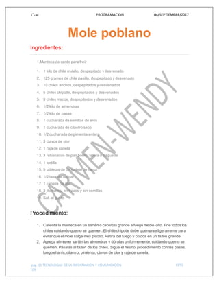 1°LM PROGRAMACION 04/SEPTIEMBRE/2017
pág. 11 TECNOLOGIAS DE LA INFORMACION Y COMUNICACIÓN CETIS
109
Mole poblano
Ingredientes:
1.Manteca de cerdo para freír
1. 1 kilo de chile mulato, despepitado y desvenado
2. 125 gramos de chile pasilla, despepitado y desvenado
3. 10 chiles anchos, despepitados y desvenados
4. 5 chiles chipotle, despepitados y desvenados
5. 3 chiles mecos, despepitados y desvenados
6. 1/2 kilo de almendras
7. 1/2 kilo de pasas
8. 1 cucharada de semillas de anís
9. 1 cucharada de cilantro seco
10. 1/2 cucharada de pimienta entera
11. 3 clavos de olor
12. 1 raja de canela
13. 3 rebanadas de pan bolillo, telera o baguette
14. 1 tortilla
15. 5 tabletas de chocolate de mesa
16. 1/2 taza de azúcar
17. 1 cabeza de ajo
18. 3 jitomates, en trozos y sin semillas
19. Sal, al gusto
Procedimiento:
1. Calienta la manteca en un sartén o cacerola grande a fuego medio-alto. Fríe todos los
chiles cuidando que no se quemen. El chile chipotle debe quemarse ligeramente para
evitar que el mole salga muy picoso. Retira del fuego y coloca en un tazón grande.
2. Agrega al mismo sartén las almendras y dóralas uniformemente, cuidando que no se
quemen. Pásalas al tazón de los chiles. Sigue el mismo procedimiento con las pasas,
luego el anís, cilantro, pimienta, clavos de olor y raja de canela.
 