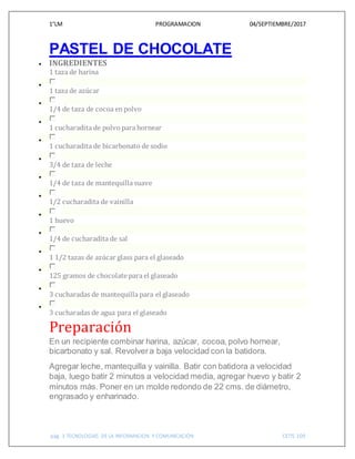 1°LM PROGRAMACION 04/SEPTIEMBRE/2017
pág. 3 TECNOLOGIAS DE LA INFORMACION Y COMUNICACIÓN CETIS 109
PASTEL DE CHOCOLATE
 INGREDIENTES
1 taza de harina

1 taza de azúcar

1/4 de taza de cocoa enpolvo

1 cucharadita de polvo para hornear

1 cucharadita de bicarbonato de sodio

3/4 de taza de leche

1/4 de taza de mantequilla suave

1/2 cucharadita de vainilla

1 huevo

1/4 de cucharadita de sal

1 1/2 tazas de azúcar glass para el glaseado

125 gramos de chocolate para el glaseado

3 cucharadas de mantequilla para el glaseado

3 cucharadas de agua para el glaseado
Preparación
En un recipiente combinar harina, azúcar, cocoa, polvo hornear,
bicarbonato y sal. Revolvera baja velocidad con la batidora.
Agregar leche, mantequilla y vainilla. Batir con batidora a velocidad
baja, luego batir 2 minutos a velocidad media, agregar huevo y batir 2
minutos más. Poner en un molde redondo de 22 cms. de diámetro,
engrasado y enharinado.
 