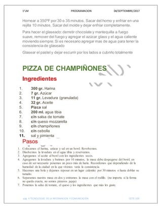 1°LM PROGRAMACION 04/SEPTIEMBRE/2017
pág. 4 TECNOLOGIAS DE LA INFORMACION Y COMUNICACIÓN CETIS 109
Hornear a 350ºF por 30 o 35 minutos. Sacar del horno y enfriar en una
rejilla 10 minutos. Sacar del molde y dejar enfriar completamente.
Para hacer el glaseado: derretir chocolate y mantequilla a fuego
suave, remover del fuego y agregar el azúcar glass y el agua caliente
moviendo siempre. Si es necesario agregar mas de agua para tener la
consistenciade glaseado
Glasear el pastel y dejar escurrir por los lados a cubrirlo totalmente
PIZZA DE CHAMPIÑONES
Ingredientes
1. 300 gr. Harina
2. 7 gr. Azúcar
3. 11 gr. Levadura (granulada)
4. 32 gr. Aceite
5. Pizca sal
6. 200 ml. agua tibia
7. c/n salsa de tomate
8. c/n queso mozzarella
9. c/n champiñones
10. c/n cebolla
11. sal y pimienta
Pasos
1. Colocamos el harina, azúcar y sal en un bowl. Revolvemos.
2. Disolvemos la levadura en el agua tibia y reservamos.
3. Agregamos el aceite al bowl con los ingredientes secos.
4. Agregamos la levadura y batimos por 10 minutos, la masa debe despegarse del bowl, en
caso de ser necesario ponemos un poco más de haría. Recordemos que dependiendo de la
humedad de la ciudad en la que vivimos varia la consistencia.
5. Hacemos una bola y dejamos reposar en un lugar calentito por 30 minutos o hasta doblar su
tamaño.
6. Separamos nuestra masa en dos y estiramos la masa con el rodillo. (no importa si la forma
no queda exacta, no somos pizzeros jajaja)
7. Ponemos la salsa de tomate, el queso y los ingredientes que más les guste.
 