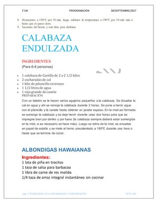 1°LM PROGRAMACION 04/SEPTIEMBRE/2017
pág. 5 TECNOLOGIAS DE LA INFORMACION Y COMUNICACIÓN CETIS 109
8. Horneamos a 180°C por 10 min, luego subimos la temperatura a 190°C por 10 min más o
hasta que el queso dore.
9. Sacamos del horno y esta lista para disfrutar.
CALABAZA
ENDULZADA
INGREDIENTES
(Para 6-8 personas)
 1 calabaza de Castilla de 2 a 2 1/2 kilos
 2 cucharadas de cal
 1 kilo de piloncillo en trozos
 1 1/2 litros de agua
 1 raja grande de canela
PREPARACIÓN
Con un taladro se le hacen varios agujeros pequeños a la calabaza. Se disuelve la
cal en agua y ahí se remoja la calabaza durante 2 horas. Se pone a hervir agua
con el piloncillo y la canela hasta obtener un jarabe espeso. En la miel así formada
se sumerge la calabaza y se deja hervir durante unas dos horas para que se
impregne bien por dentro y por fuera (la calabaza siempre deberá estar sumergida
en la miel, si es necesario se hace más). Luego se retira de la miel, se envuelve
en papel de estaño y se mete al horno precalentado a 180ºC durante una hora o
hasta que se termine de cocer.
ALBONDIGAS HAWAIANAS
Ingredientes:
1 lata de piña en trocitos
1 taza de salsa para barbacoa
1 libra de carne de res molida
1/4 taza de arroz integral instantáneo sin cocinar
 