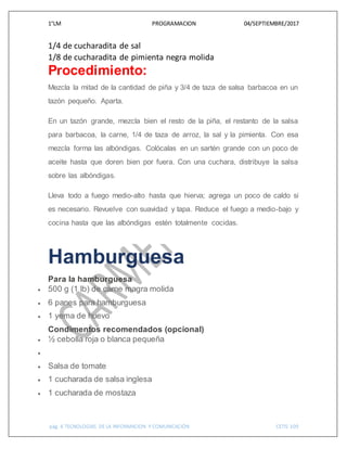 1°LM PROGRAMACION 04/SEPTIEMBRE/2017
pág. 6 TECNOLOGIAS DE LA INFORMACION Y COMUNICACIÓN CETIS 109
1/4 de cucharadita de sal
1/8 de cucharadita de pimienta negra molida
Procedimiento:
Mezcla la mitad de la cantidad de piña y 3/4 de taza de salsa barbacoa en un
tazón pequeño. Aparta.
En un tazón grande, mezcla bien el resto de la piña, el restanto de la salsa
para barbacoa, la carne, 1/4 de taza de arroz, la sal y la pimienta. Con esa
mezcla forma las albóndigas. Colócalas en un sartén grande con un poco de
aceite hasta que doren bien por fuera. Con una cuchara, distribuye la salsa
sobre las albóndigas.
Lleva todo a fuego medio-alto hasta que hierva; agrega un poco de caldo si
es necesario. Revuelve con suavidad y tapa. Reduce el fuego a medio-bajo y
cocina hasta que las albóndigas estén totalmente cocidas.
Hamburguesa
Para la hamburguesa
 500 g (1 lb) de carne magra molida
 6 panes para hamburguesa
 1 yema de huevo
Condimentos recomendados (opcional)
 ½ cebolla roja o blanca pequeña

 Salsa de tomate
 1 cucharada de salsa inglesa
 1 cucharada de mostaza
 