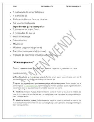 1°LM PROGRAMACION 04/SEPTIEMBRE/2017
pág. 7 TECNOLOGIAS DE LA INFORMACION Y COMUNICACIÓN CETIS 109
 1 cucharada de pimienta blanca
 1 diente de ajo
 Puñado de hierbas frescas picadas
 Sal y pimienta al gusto
Ingredientes para acompañar
 2 tomates en rodajas finas
 6 rebanadas de queso
 Hojas de lechuga
 Salsa Ketchup
 Mayonesa
 Mostaza preparada (opcional)
 Bacon/tocineta/panceta (opcional)
 Rodajas de pepinillos encurtidos al eneldo (opcional)
“Como se prepara”
1Ponla carnemolidaen untazón.Luego añadirás los demás ingredientes a la carne
cuando estés listo.
2.Pica la cebolla y el ajo groseramente.Ponlos en un tazón y combínalos entre sí. O
simplemente ralla la cebolla finamente y machaca el ajo.
3. Añade los ingredientes que deseas agregar a la hamburguesa. Estos pueden ser la
salsa inglesa, la salsa de tomate, la mostaza y las hierbas picadas. Estos ingredientes son
opcionales, pero si los usas le darán un sabor especial a la carne.
4. Añade la yema de huevo. Salpimienta una yema de huevo y revuelve la mezcla. Es
más fácil comenzara mezclarcon una cucharay luego usar tus manos limpias para integrar
bien los ingredientes.
5. Añade la yema de huevo. Salpimienta una yema de huevo y revuelve la mezcla. Es
más fácil comenzara mezclarcon una cucharay luego usar tus manos limpias para integrar
bien los ingredientes.
 