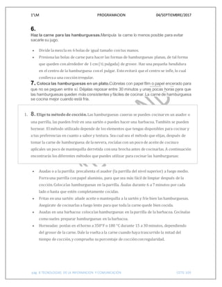 1°LM PROGRAMACION 04/SEPTIEMBRE/2017
pág. 8 TECNOLOGIAS DE LA INFORMACION Y COMUNICACIÓN CETIS 109
6.
Haz la carne para las hamburguesas.Manipula la carne lo menos posible para evitar
sacarle su jugo.
 Divide la mezcla en 6 bolas de igual tamaño contus manos.
 Presiona las bolas de carne para hacer las formas de hamburguesas planas, de tal forma
que queden conalrededor de 1 cm (½ pulgada) de grosor. Haz una pequeña hendidura
en el centro de la hamburguesa conel pulgar. Estoevitará que el centro se infle, lo cual
conllevaa una cocciónirregular.
7. Coloca las hamburguesas en un plato.Cúbrelas con papel film o papel encerado para
que no se peguen entre sí. Déjalas reposar entre 30 minutos y unas pocas horas para que
las hamburguesas queden más consistentes y fáciles de cocinar.La carne de hamburguesa
se cocina mejor cuando está fría.
1. 8. Eligetu método de cocción.Las hamburguesas caseras se pueden cocinaren un asador o
una parrilla, las pueden freír en una sartén o puedes hacer una barbacoa. También se pueden
hornear. Elmétodo utilizado depende de los elementos que tengas disponibles para cocinar y
a tus preferencias en cuanto a sabor y textura. Sea cual sea el método que elijas, después de
tomar la carne de hamburguesa de la nevera, rocíalas con un poco de aceite de cocinao
aplícales un poco de mantequilla derretida conuna brocha antes de cocinarlas. A continuación
encontrarás los diferentes métodos que puedes utilizar para cocinar las hamburguesas:
 Asadas o a la parrilla: precalienta el asador (la parrilla del nivel superior) a fuego medio.
Forra una parrilla conpapel aluminio, para que sea más fácil de limpiar después de la
cocción.Colocalas hamburguesas en la parrilla. Ásalas durante 6 a 7 minutos por cada
lado o hasta que estén completamente cocidas.
 Fritas en una sartén: añade aceite o mantequilla a la sartén y fríe bien las hamburguesas.
Asegúrate de cocinarlas a fuego lento para que toda la carne quede bien cocida.
 Asadas en una barbacoa: colocalas hamburguesas en la parrilla de la barbacoa. Cocínalas
comosueles preparar hamburguesas en la barbacoa.
 Horneadas: ponlas en el horno a 350°F o 180 °C durante 15 a 30 minutos, dependiendo
del grosor de la carne. Dale la vuelta a la carne cuando haya trascurrido la mitad del
tiempo de cocción,y comprueba su porcentaje de cocciónconregularidad.
 