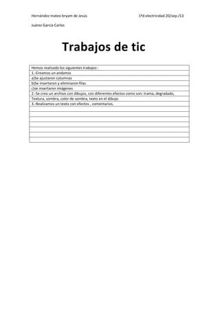 Hernández mateo bryam de Jesús 1ªd electricidad 20/sep./13
Juárez García Carlos
Hemos realizado los siguientes trabajos :
1.-Creamos un andamio
a)Se ajustaron columnas
b)Se insertaron y eliminaron filas
c)se insertaron imágenes
2.-Se creo un archivo con dibujos, con diferentes efectos como son: trama, degradado,
Textura, sombra, color de sombra, texto en el dibujo
3.-Realizamos un texto con efectos , comentarios,
Trabajos de tic
 