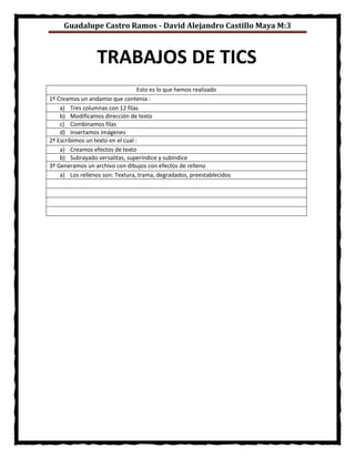 Guadalupe Castro Ramos - David Alejandro Castillo Maya M:3
Esto es lo que hemos realizado
1º Creamos un andamio que contenía :
a) Tres columnas con 12 filas
b) Modificamos dirección de texto
c) Combinamos filas
d) Insertamos imágenes
2º Escribimos un texto en el cual :
a) Creamos efectos de texto
b) Subrayado versalitas, superíndice y subíndice
3º Generamos un archivo con dibujos con efectos de relleno
a) Los rellenos son: Textura, trama, degradados, preestablecidos
TRABAJOS DE TICS
 