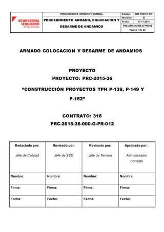 PROCEDIMIENTO OPERATIVO GENERAL Código: EIM-POR-01-318
PROCEDIMIENTO ARMADO, COLOCACION Y
DESARME DE ANDAMIOS
Revisión: B
Fecha: 17-11-2015
PRC-2015-36-000-G-PR-012
Página 1 de 23
ARMADO COLOCACION Y DESARME DE ANDAMIOS
PROYECTO
PROYECTO: PRC-2015-36
“CONSTRUCCIÓN PROYECTOS TPH P-139, P-149 Y
P-152”
CONTRATO: 318
PRC-2015-36-000-G-PR-012
Redactado por:
Jefe de Calidad
Revisado por:
Jefe de SSO
Revisado por:
Jefe de Terreno
Aprobado por :
Administrador
Contrato
Nombre: Nombre: Nombre: Nombre:
Firma: Firma: Firma: Firma:
Fecha: Fecha: Fecha: Fecha:
 