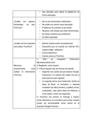 • Hay tutoriales para utilizar la plataforma de
forma adecuada.
¿Cuáles son algunas
desventajas de usar
PowToon?
• No es una herramienta colaborativa.
• No existe una versión para descargar.
• Problemas de conexión al ser online.
• Requiere más trabajo que otras herramientas.
• Es menos práctico que powerpoint.
• Es difícil exportarlo.
¿Cuáles son los requisitos
para utilizar PowToon?
• Internet (banda ancha de preferencia)
• Dispositivo que se conecte con internet (PC-
Laptop-celular, tablet,etc.)
• Correo electrónico
• Cuenta activa en PowToon
Menciona el
procedimiento para
realizar la herramienta
PowToon
1.- Abrir un navegador (Chromium)
http:www.powtoon.com
2.-Regístrate como usuario.
3.- Para el registro hay dos formas de hacerlo:
• Eligiendo una cuenta de que desees: Google,
Facebook o In Linkedin, las cuales nos van a
pedir permiso para ingresar.
• La segunda forma es la tradicional, donde se
debe de llenar un formulario y deberás
completar tus datos (nombre y apellido, Email,
contraseña), esta ultima debe ser diferente a
la de nuestro correo por seguridad.
4.- PowToon nos enviará un mensaje a nuestro
correo electrónico con el enlace para activar nuestra
cuenta (es recomendable iniciar sesión en el
buscador Google Chrome).
 