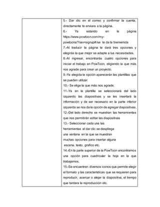 5.- Dar clic en el correo y confirmar la cuenta,
directamente te enviara a la página.
6.- Ya estando en la página
https://www.powtoon.com/my-
powtoons/?nav=signup#/se te da la bienvenida
7.-Al traducir la página te dará tres opciones y
elegirás la que mejor se adapte a tus necesidades.
8.-Al ingresar, encontrarás cuatro opciones para
iniciar el trabajo en PowToon, eligiendo la que más
nos agrade para crear un proyecto.
9.-Ya elegida la opción aparecerán las plantillas que
se pueden utilizar.
10.- Se elige la que más nos agrade.
11.-Ya en la plantilla se seleccionará del lado
izquierdo las diapositivas y se les insertará la
información y de ser necesario en la parte inferior
izquierda se nos da la opción de agregar diapositivas.
12.-Del lado derecho se muestran las herramientas
que nos permitirán editar las diapositivas
13.- Seleccionar cada una las
herramientas al dar clic se despliega
una ventana en la que se muestran
muchas opciones para insertar alguna
escena, texto, grafico etc.
14.-En la parte superior de la PowToon encontramos
una opción para cuadricular la hoja en la que
trabajamos.
15.-Se encuentran diversos iconos que permite elegir
el formato y las características que se requieren para
reproducir, acercar o alejar la diapositiva, el tiempo
que tardara la reproducción etc.
 