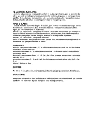 12- ANDAMIOS TUBULARES:
Andamio tubular es una construcción auxiliar, de carácter provisional, para la ejecución de
obras que está formada por una estructura tubular metálica, dispuesta en planos paralelos
con filas de montantes o tramos unidos entre sí, mediante diagonales y con plataformas de
trabajo, situadas a la altura necesaria para realizar el trabajo requerido.
TIPOS O CLASES:
Clase 1. Tiene los elementos de piso de clase 2, pero permite reducciones de cargas totales
transferidas a los montantes. Está destinada al control y trabajos realizados con utillaje
ligero, sin almacenamiento de materiales.
Clases 2 y 3. Destinados a trabajos de inspección y a aquellas operaciones, que no implican
necesariamente el almacenamiento de materiales, salvo aquellos, que deben utilizarse de
inmediato, por ejemplo pintura, revoques, trabajos de estanqueidad, enyesados.
Clases 4 y 5. Destinados a trabajos de albañilería.
Clase 6. Destinada a trabajos de albañilería pesada, para almacenamientos importantes de
materiales, por ejemplo chapados de piedra.
DIMENSIONES
Anchura1) Andamios de clases 1, 2 y 3: Anchura de andamio de 0,7 m. con una anchura de
plataforma mínima de 0,6 m.
Andamios de clases 4, 5 y 6: Anchura de andamio de 1 m. con una anchura de plataforma
mínima de 0,9 m.
Longitud1) Andamios de clases 1, 2 y 3. De 1,5 a 3,0 m. inclusive, aumentando a intervalos
de 0,3 ó 0,5 m.
Andamios de clases 4, 5 y 6. De 1,5 a 2,5 m. inclusive aumentando a intervalos de 0,3 ó 0
5 m.
Altura2) Mínima de 2 m.
CUIDADOS:
No deben de ser golpeados, rayarlos con cuchillos navajas por que se oxidan, doblarlos etc.
INSPECCIONES:
Asegurarse que estén en buen estado que no estén corrosivos torcidos averiados que cuenten
con todos sus elementos (tijeras, mariposas para el aseguramiento) .
 