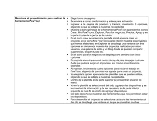 Menciona el procedimiento para realizar la
herramienta PowToon
• Elegir forma de registro
• Se enviara a correo conformacion y enlace para activación
• Ingresar a la pagina de powtoon y traducir, mostrando 3 opciones,
eligiendo la que se adapte a nuestras necesidades
• Muestra la barra principal de la herramienta PowToon aparecen los iconos
Crear, Mis PowToons, Explorar, Para los negocios, Precios, Apoyo y en
la parte izquierda superior se la cuenta.
• En el icono crear se observa la pantalla inicial aparece crear un
proyecto, en el icono Mis PowToons parte inferior muestra los proyectos
que hemos elaborado, en Explorar se despliega una ventana con tres
opciones en donde nos muestra los proyectos realizados por otros
usuarios, una galería de estilo y un Blog donde se pueden compartir
sugerencias, disipar dudas etc.
• En el icono para los negocios se despliega una ventana con cinco
opciones
• En soporte encontraremos el centro de ayuda para despejar cualquier
duda que pudiera surgir en el proceso, así mismo encontraremos
tutoriales
• Al ingresar, encontrarás cuatro opciones para iniciar el trabajo en
PowToon, eligiendo la que más nos agrade para crear un proyecto.
• Ya elegida la opción aparecerán las plantillas que se pueden utilizar,
eligiendo la que se adapte a nuestras necesidades.
• Dentro de la plantilla en la parte superior se encuentran el panel de
menú
• Ya en la plantilla se seleccionará del lado izquierdo las diapositivas y se
les insertará la información y de ser necesario en la parte inferior
izquierda se nos da la opción de agregar diapositivas.
• Del lado derecho se muestran las herramientas que nos permitirán editar
las diapositivas.
• Para desarrollar el proyecto se selecciona cada una las herramientas al
dar clic se despliega una ventana en la que se muestran muchas
 