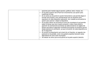 opciones para insertar alguna escena, gráficos, texto, música, etc.
• En la parte superior de la PowToon encontramos una opción para
cuadricular la hoja.
• En el centro se encuentra la opción Horizontal la cual permite elegir el
formato del proyecto y las características que se requieren para
reproducir en cada dispositivo aplicación, aun costado se encuentra la
opción para acercar o alejar la diapositiva.
• En la parte inferior se encuentra el icono de cronología el cual permite
saber el tiempo que dura nuestro proyecto o video y para darle la
aparición de animaciones de tiempo se seleccionará en la regleta del
tiempo que está en segundos moviendo de acuerdo al momento que se
desea aparezca la animación, ya que la duración de cada diapositiva es
de 10 segundos.
• Al concluir la presentación se le dará clic en Exportar, en seguida nos
parecerá en la pantalla, como nos gustaría exportar teniendo varias
alternativas de como subir el proyecto
• Al finalizar se cierra que se encuentra en la parte superior derecha.
 