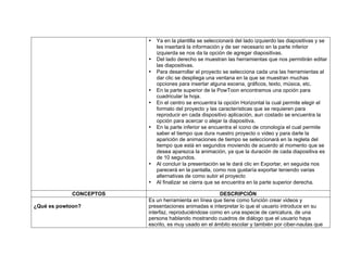 • Ya en la plantilla se seleccionará del lado izquierdo las diapositivas y se
les insertará la información y de ser necesario en la parte inferior
izquierda se nos da la opción de agregar diapositivas.
• Del lado derecho se muestran las herramientas que nos permitirán editar
las diapositivas.
• Para desarrollar el proyecto se selecciona cada una las herramientas al
dar clic se despliega una ventana en la que se muestran muchas
opciones para insertar alguna escena, gráficos, texto, música, etc.
• En la parte superior de la PowToon encontramos una opción para
cuadricular la hoja.
• En el centro se encuentra la opción Horizontal la cual permite elegir el
formato del proyecto y las características que se requieren para
reproducir en cada dispositivo aplicación, aun costado se encuentra la
opción para acercar o alejar la diapositiva.
• En la parte inferior se encuentra el icono de cronología el cual permite
saber el tiempo que dura nuestro proyecto o video y para darle la
aparición de animaciones de tiempo se seleccionará en la regleta del
tiempo que está en segundos moviendo de acuerdo al momento que se
desea aparezca la animación, ya que la duración de cada diapositiva es
de 10 segundos.
• Al concluir la presentación se le dará clic en Exportar, en seguida nos
parecerá en la pantalla, como nos gustaría exportar teniendo varias
alternativas de como subir el proyecto
• Al finalizar se cierra que se encuentra en la parte superior derecha.
CONCEPTOS DESCRIPCIÓN
¿Qué es powtoon?
Es un herramienta en línea que tiene como función crear videos y
presentaciones animadas e interpretar lo que el usuario introduce en su
interfaz, reproduciéndose como en una especie de caricatura, de una
persona hablando mostrando cuadros de diálogo que el usuario haya
escrito, es muy usado en el ámbito escolar y también por ciber-nautas que
 