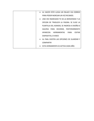  AL HACER ESTO LLEGA UN ENLACE VIA CORREO
PARA PODER NGRESAR UN VEZ RECIBIDO.
 UNA VEZ INGRESADO TE DA LA BIENVENIDA Y LA
OPCION DE TRADUCIR LA PAGINA. SE ELIGE LA
PLANTILLA DEL AGRADO, SE INGRESA A DISEÑO O
GALERIA PARA DECORAR, POSTERIORMENTE
APARECEN HERRAMENTAS PARA EDITAR
DIAPOSITVA, O VIDEO
 AL FNAL EXISTEN LAS OPCIONES DE GUARDAR Y
COMPARTIR
 ESTA HERRAMIENTA SE ACTIVA CADA AÑO.
 