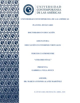 UNIVERSIDAD CONTEMPORÁNEA DE LAS AMÉRICAS
PLANTEL ZITÁCUARO
DOCTORADO EN EDUCACIÓN
ASIGNATURA:
EDUCACIÓN EN ENTORNOS VIRTUALES
TERCER CUATRIMESTRE
“ANDAMIO FINAL”
PRESENTA:
GABRIELA VEGA JOVEN
ASESOR:
DR. MARCO ANTONIO ALANÍS MARTÍNEZ
H. ZITÁCUARO, MICHOACÁN, ABRIL, 2020
 
