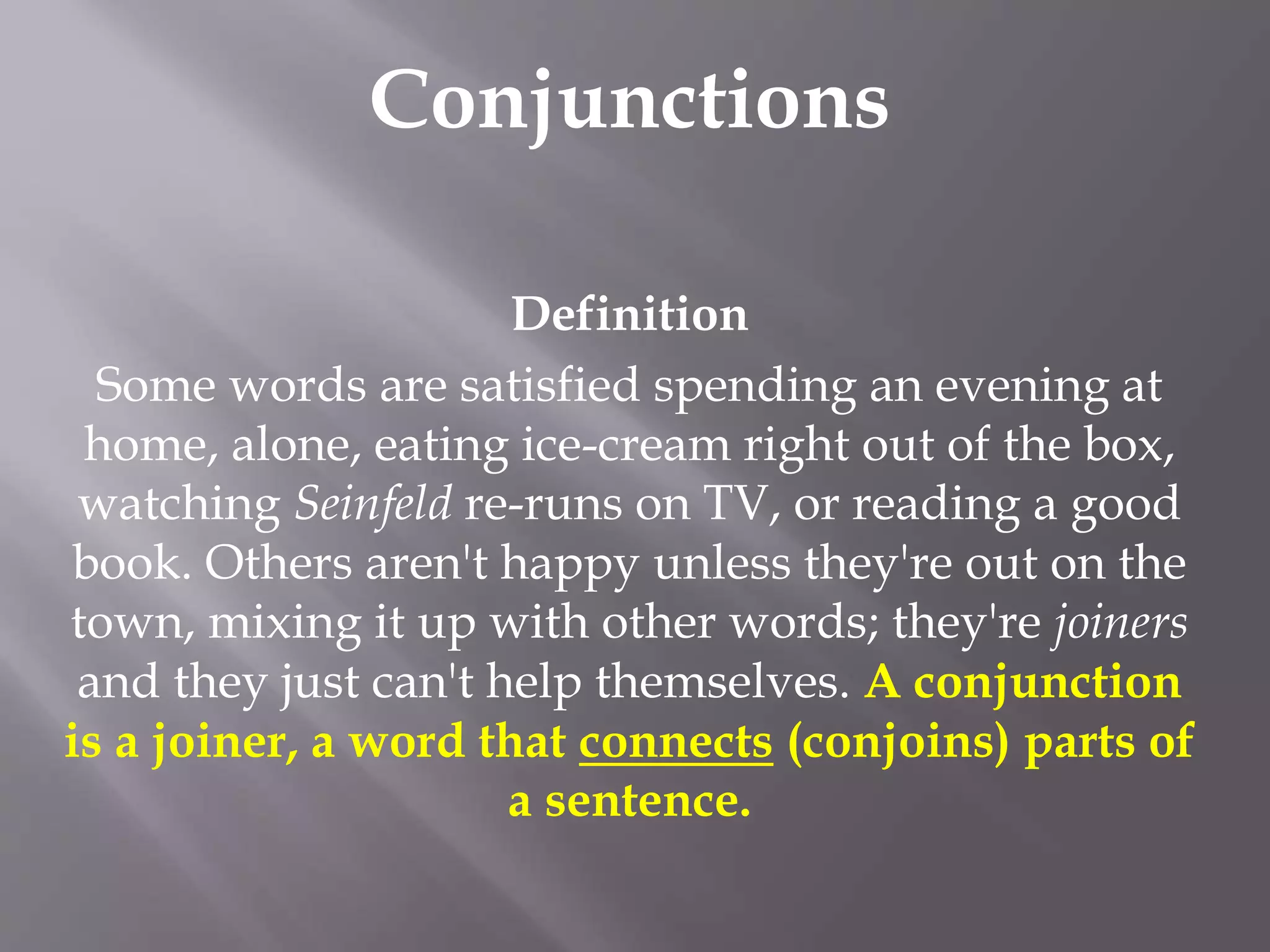Conjunctions
Definition
Some words are satisfied spending an evening at
home, alone, eating ice-cream right out of the box,
watching Seinfeld re-runs on TV, or reading a good
book. Others aren't happy unless they're out on the
town, mixing it up with other words; they're joiners
and they just can't help themselves. A conjunction
is a joiner, a word that connects (conjoins) parts of
a sentence.
 
