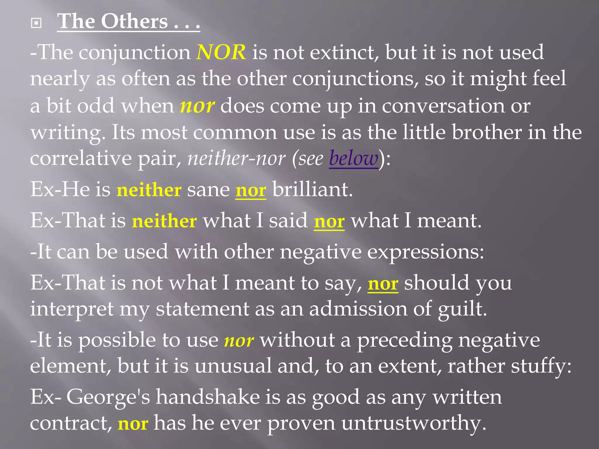  The Others . . .
-The conjunction NOR is not extinct, but it is not used
nearly as often as the other conjunctions, so it might feel
a bit odd when nor does come up in conversation or
writing. Its most common use is as the little brother in the
correlative pair, neither-nor (see below):
Ex-He is neither sane nor brilliant.
Ex-That is neither what I said nor what I meant.
-It can be used with other negative expressions:
Ex-That is not what I meant to say, nor should you
interpret my statement as an admission of guilt.
-It is possible to use nor without a preceding negative
element, but it is unusual and, to an extent, rather stuffy:
Ex- George's handshake is as good as any written
contract, nor has he ever proven untrustworthy.
 