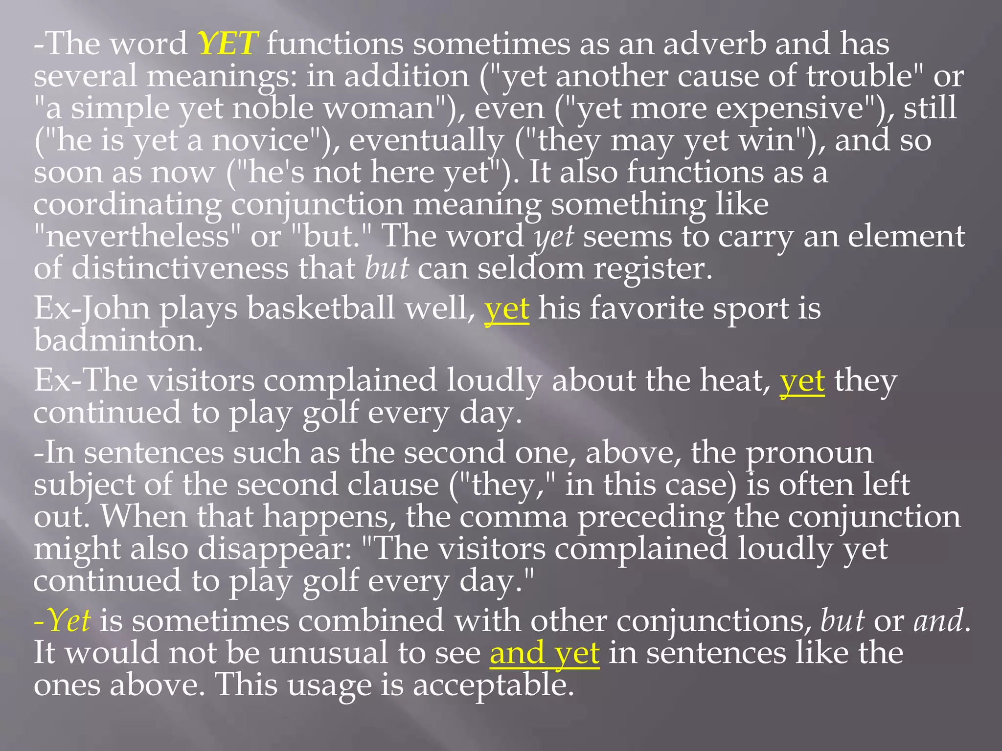 -The word YET functions sometimes as an adverb and has
several meanings: in addition ("yet another cause of trouble" or
"a simple yet noble woman"), even ("yet more expensive"), still
("he is yet a novice"), eventually ("they may yet win"), and so
soon as now ("he's not here yet"). It also functions as a
coordinating conjunction meaning something like
"nevertheless" or "but." The word yet seems to carry an element
of distinctiveness that but can seldom register.
Ex-John plays basketball well, yet his favorite sport is
badminton.
Ex-The visitors complained loudly about the heat, yet they
continued to play golf every day.
-In sentences such as the second one, above, the pronoun
subject of the second clause ("they," in this case) is often left
out. When that happens, the comma preceding the conjunction
might also disappear: "The visitors complained loudly yet
continued to play golf every day."
-Yet is sometimes combined with other conjunctions, but or and.
It would not be unusual to see and yet in sentences like the
ones above. This usage is acceptable.
 