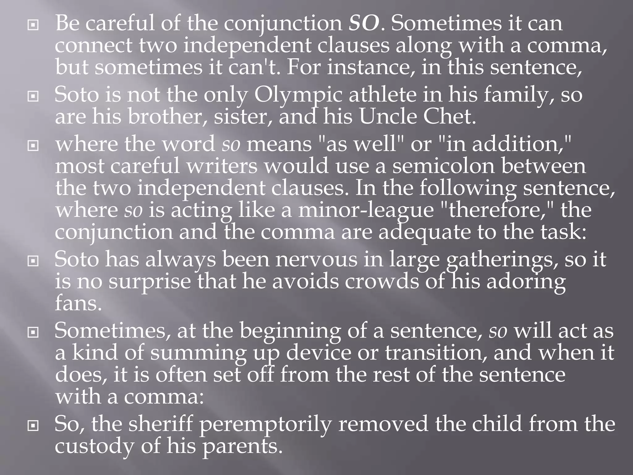  Be careful of the conjunction SO. Sometimes it can
connect two independent clauses along with a comma,
but sometimes it can't. For instance, in this sentence,
 Soto is not the only Olympic athlete in his family, so
are his brother, sister, and his Uncle Chet.
 where the word so means "as well" or "in addition,"
most careful writers would use a semicolon between
the two independent clauses. In the following sentence,
where so is acting like a minor-league "therefore," the
conjunction and the comma are adequate to the task:
 Soto has always been nervous in large gatherings, so it
is no surprise that he avoids crowds of his adoring
fans.
 Sometimes, at the beginning of a sentence, so will act as
a kind of summing up device or transition, and when it
does, it is often set off from the rest of the sentence
with a comma:
 So, the sheriff peremptorily removed the child from the
custody of his parents.
 