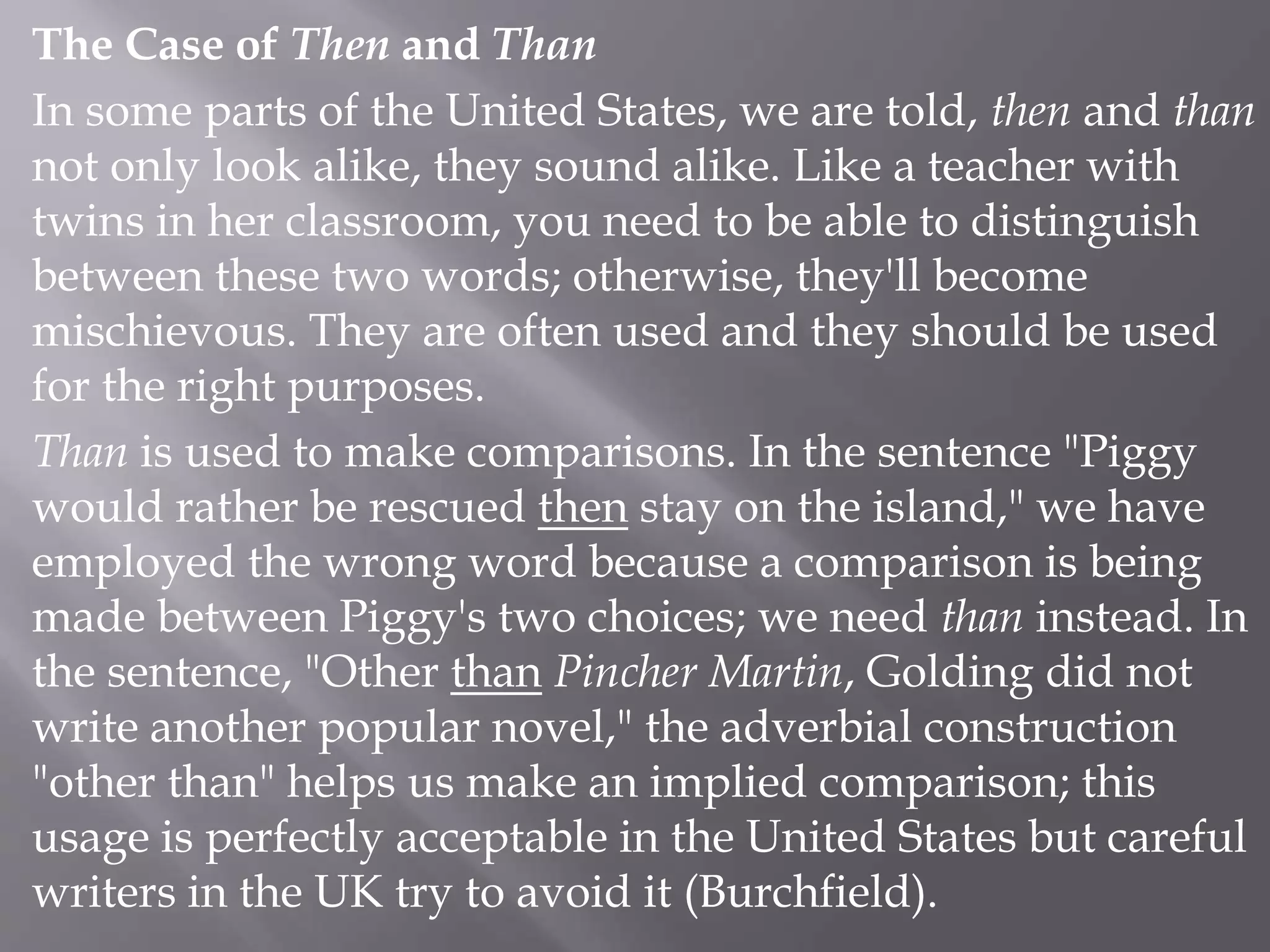 The Case of Then and Than
In some parts of the United States, we are told, then and than
not only look alike, they sound alike. Like a teacher with
twins in her classroom, you need to be able to distinguish
between these two words; otherwise, they'll become
mischievous. They are often used and they should be used
for the right purposes.
Than is used to make comparisons. In the sentence "Piggy
would rather be rescued then stay on the island," we have
employed the wrong word because a comparison is being
made between Piggy's two choices; we need than instead. In
the sentence, "Other than Pincher Martin, Golding did not
write another popular novel," the adverbial construction
"other than" helps us make an implied comparison; this
usage is perfectly acceptable in the United States but careful
writers in the UK try to avoid it (Burchfield).
 