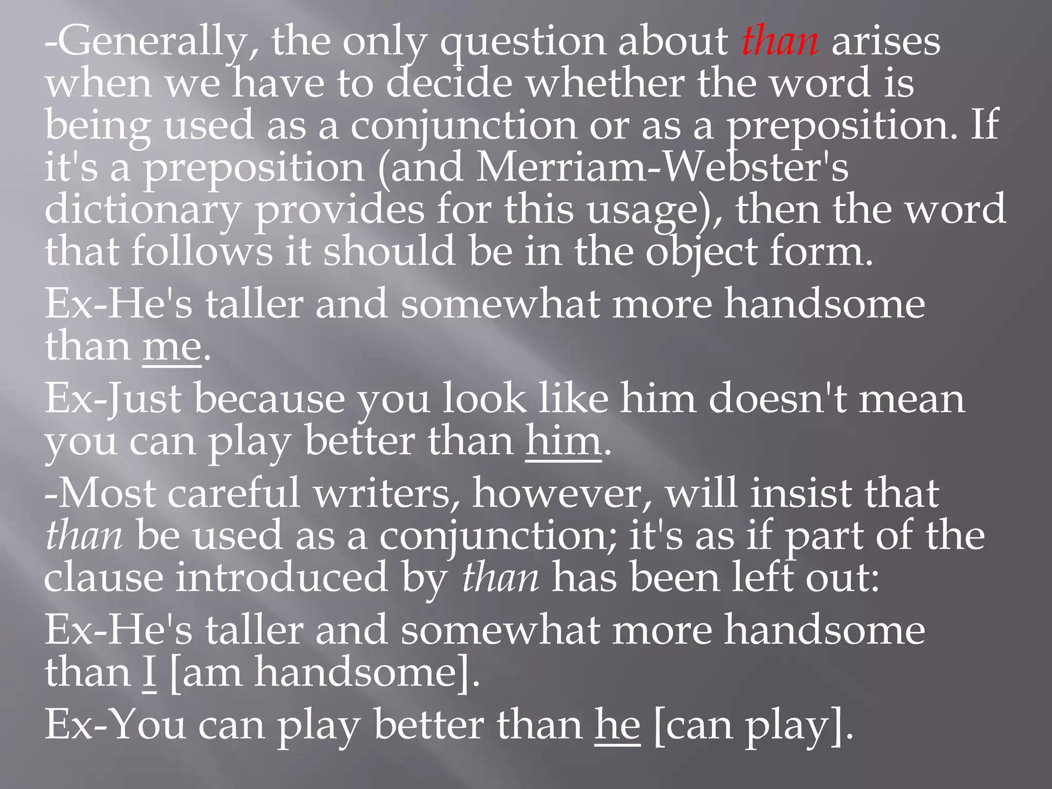 -Generally, the only question about than arises
when we have to decide whether the word is
being used as a conjunction or as a preposition. If
it's a preposition (and Merriam-Webster's
dictionary provides for this usage), then the word
that follows it should be in the object form.
Ex-He's taller and somewhat more handsome
than me.
Ex-Just because you look like him doesn't mean
you can play better than him.
-Most careful writers, however, will insist that
than be used as a conjunction; it's as if part of the
clause introduced by than has been left out:
Ex-He's taller and somewhat more handsome
than I [am handsome].
Ex-You can play better than he [can play].
 