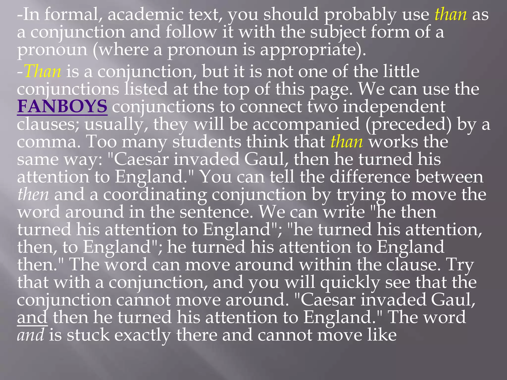 -In formal, academic text, you should probably use than as
a conjunction and follow it with the subject form of a
pronoun (where a pronoun is appropriate).
-Than is a conjunction, but it is not one of the little
conjunctions listed at the top of this page. We can use the
FANBOYS conjunctions to connect two independent
clauses; usually, they will be accompanied (preceded) by a
comma. Too many students think that than works the
same way: "Caesar invaded Gaul, then he turned his
attention to England." You can tell the difference between
then and a coordinating conjunction by trying to move the
word around in the sentence. We can write "he then
turned his attention to England"; "he turned his attention,
then, to England"; he turned his attention to England
then." The word can move around within the clause. Try
that with a conjunction, and you will quickly see that the
conjunction cannot move around. "Caesar invaded Gaul,
and then he turned his attention to England." The word
and is stuck exactly there and cannot move like
 