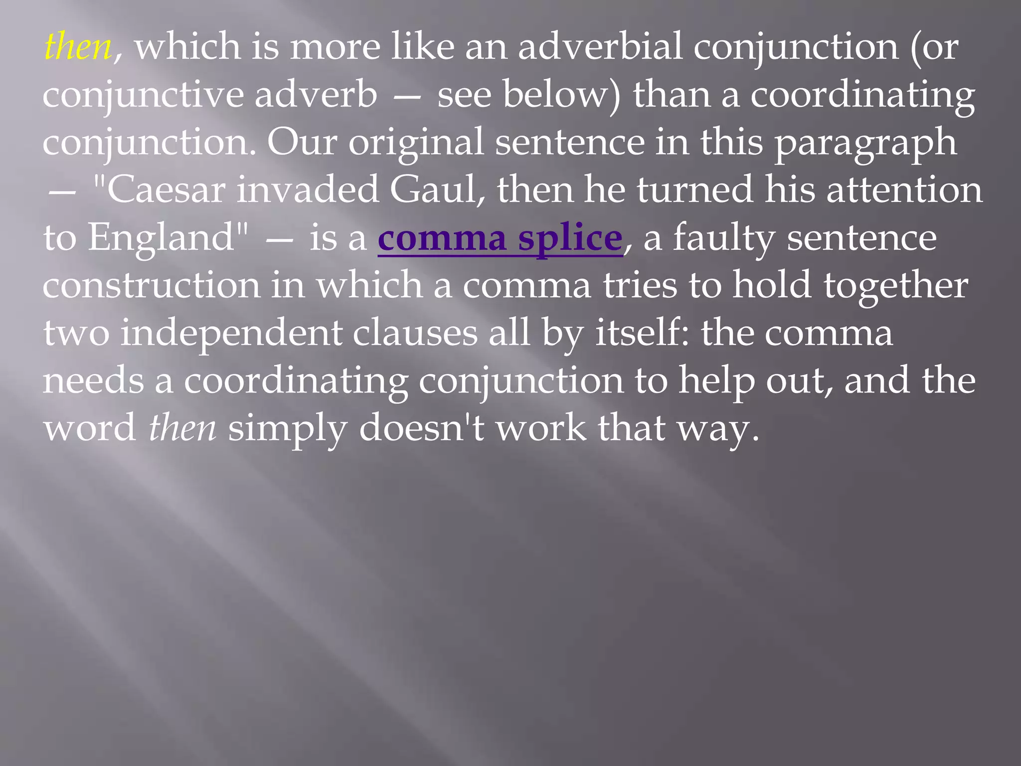 then, which is more like an adverbial conjunction (or
conjunctive adverb — see below) than a coordinating
conjunction. Our original sentence in this paragraph
— "Caesar invaded Gaul, then he turned his attention
to England" — is a comma splice, a faulty sentence
construction in which a comma tries to hold together
two independent clauses all by itself: the comma
needs a coordinating conjunction to help out, and the
word then simply doesn't work that way.
 