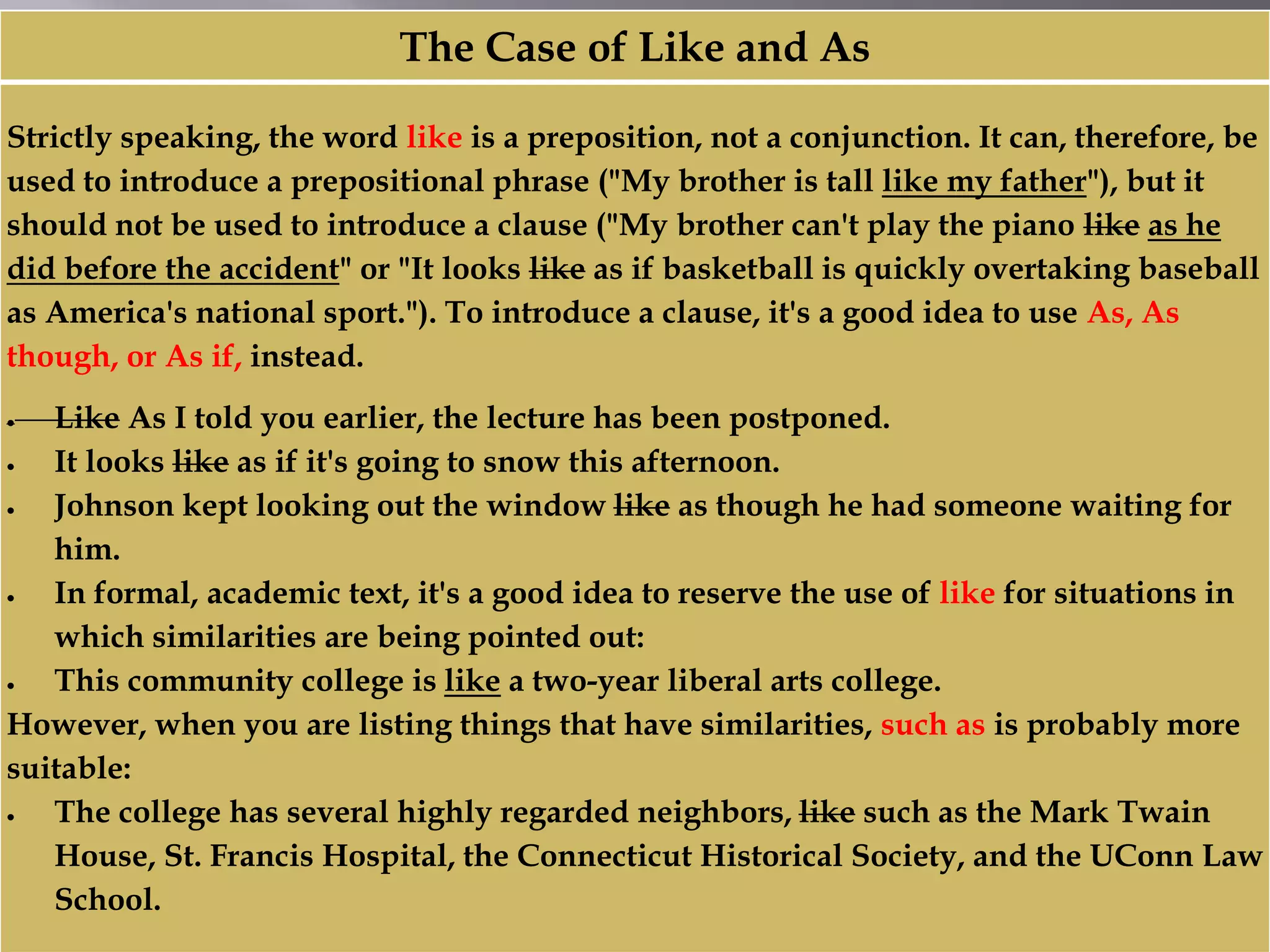 The Case of Like and As
Strictly speaking, the word like is a preposition, not a conjunction. It can, therefore, be
used to introduce a prepositional phrase ("My brother is tall like my father"), but it
should not be used to introduce a clause ("My brother can't play the piano like as he
did before the accident" or "It looks like as if basketball is quickly overtaking baseball
as America's national sport."). To introduce a clause, it's a good idea to use As, As
though, or As if, instead.
 Like As I told you earlier, the lecture has been postponed.
 It looks like as if it's going to snow this afternoon.
 Johnson kept looking out the window like as though he had someone waiting for
him.
 In formal, academic text, it's a good idea to reserve the use of like for situations in
which similarities are being pointed out:
 This community college is like a two-year liberal arts college.
However, when you are listing things that have similarities, such as is probably more
suitable:
 The college has several highly regarded neighbors, like such as the Mark Twain
House, St. Francis Hospital, the Connecticut Historical Society, and the UConn Law
School.
 