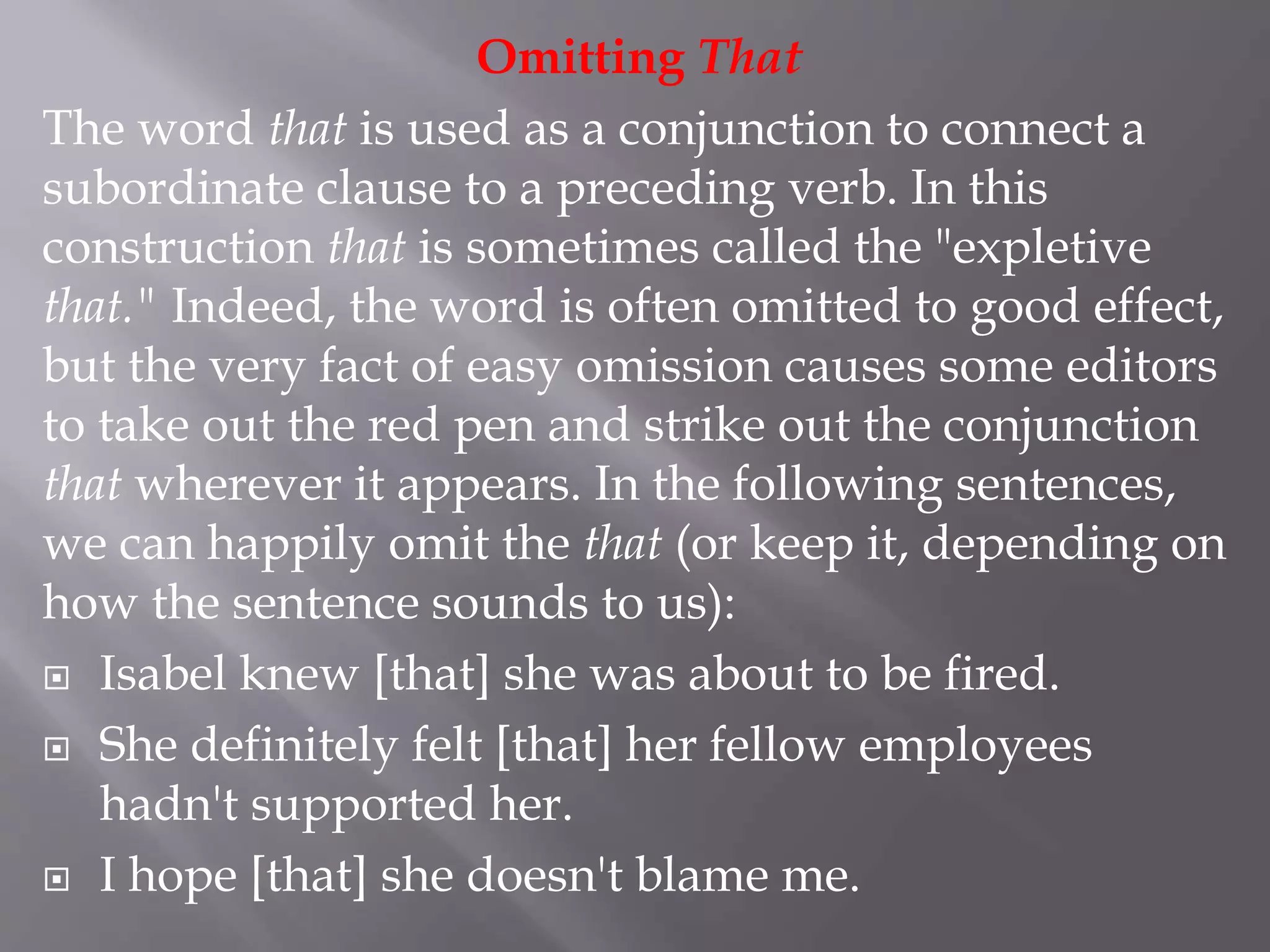 Omitting That
The word that is used as a conjunction to connect a
subordinate clause to a preceding verb. In this
construction that is sometimes called the "expletive
that." Indeed, the word is often omitted to good effect,
but the very fact of easy omission causes some editors
to take out the red pen and strike out the conjunction
that wherever it appears. In the following sentences,
we can happily omit the that (or keep it, depending on
how the sentence sounds to us):
 Isabel knew [that] she was about to be fired.
 She definitely felt [that] her fellow employees
hadn't supported her.
 I hope [that] she doesn't blame me.
 