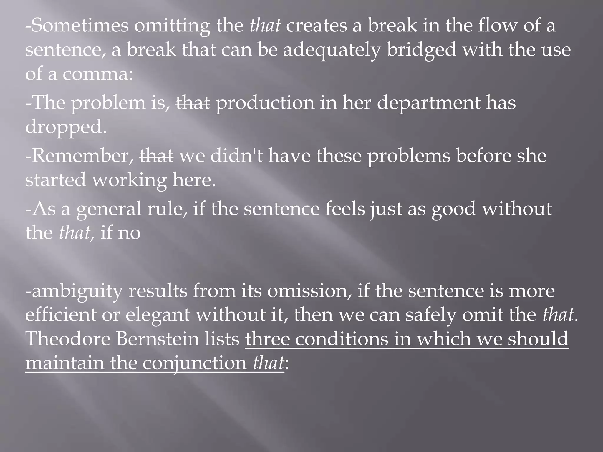 -Sometimes omitting the that creates a break in the flow of a
sentence, a break that can be adequately bridged with the use
of a comma:
-The problem is, that production in her department has
dropped.
-Remember, that we didn't have these problems before she
started working here.
-As a general rule, if the sentence feels just as good without
the that, if no
-ambiguity results from its omission, if the sentence is more
efficient or elegant without it, then we can safely omit the that.
Theodore Bernstein lists three conditions in which we should
maintain the conjunction that:
 