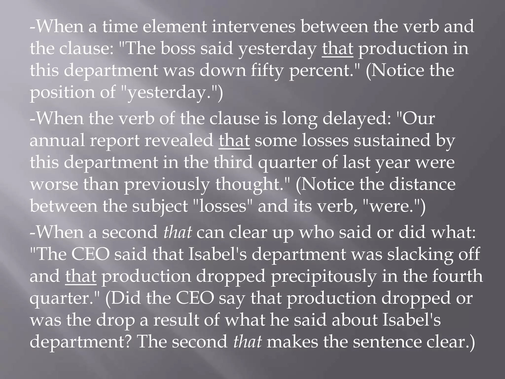 -When a time element intervenes between the verb and
the clause: "The boss said yesterday that production in
this department was down fifty percent." (Notice the
position of "yesterday.")
-When the verb of the clause is long delayed: "Our
annual report revealed that some losses sustained by
this department in the third quarter of last year were
worse than previously thought." (Notice the distance
between the subject "losses" and its verb, "were.")
-When a second that can clear up who said or did what:
"The CEO said that Isabel's department was slacking off
and that production dropped precipitously in the fourth
quarter." (Did the CEO say that production dropped or
was the drop a result of what he said about Isabel's
department? The second that makes the sentence clear.)
 