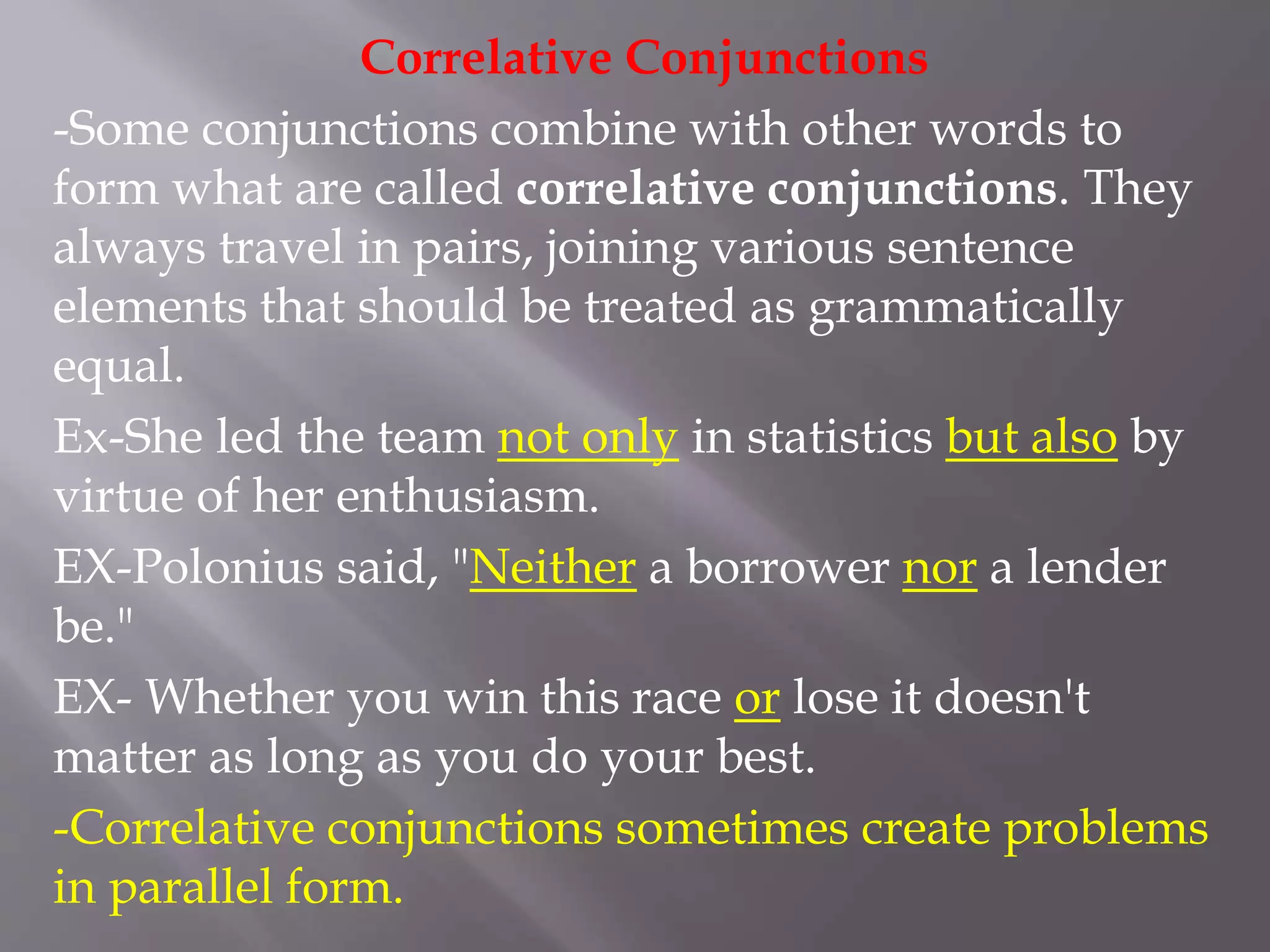 Correlative Conjunctions
-Some conjunctions combine with other words to
form what are called correlative conjunctions. They
always travel in pairs, joining various sentence
elements that should be treated as grammatically
equal.
Ex-She led the team not only in statistics but also by
virtue of her enthusiasm.
EX-Polonius said, "Neither a borrower nor a lender
be."
EX- Whether you win this race or lose it doesn't
matter as long as you do your best.
-Correlative conjunctions sometimes create problems
in parallel form.
 