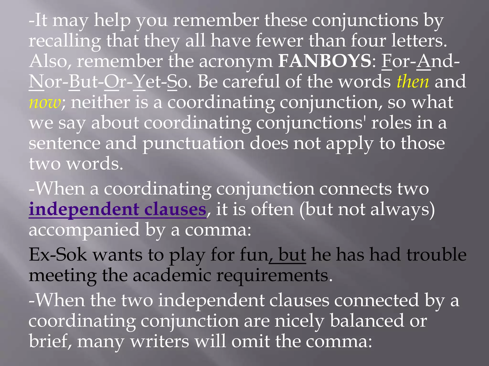 -It may help you remember these conjunctions by
recalling that they all have fewer than four letters.
Also, remember the acronym FANBOYS: For-And-
Nor-But-Or-Yet-So. Be careful of the words then and
now; neither is a coordinating conjunction, so what
we say about coordinating conjunctions' roles in a
sentence and punctuation does not apply to those
two words.
-When a coordinating conjunction connects two
independent clauses, it is often (but not always)
accompanied by a comma:
Ex-Sok wants to play for fun, but he has had trouble
meeting the academic requirements.
-When the two independent clauses connected by a
coordinating conjunction are nicely balanced or
brief, many writers will omit the comma:
 