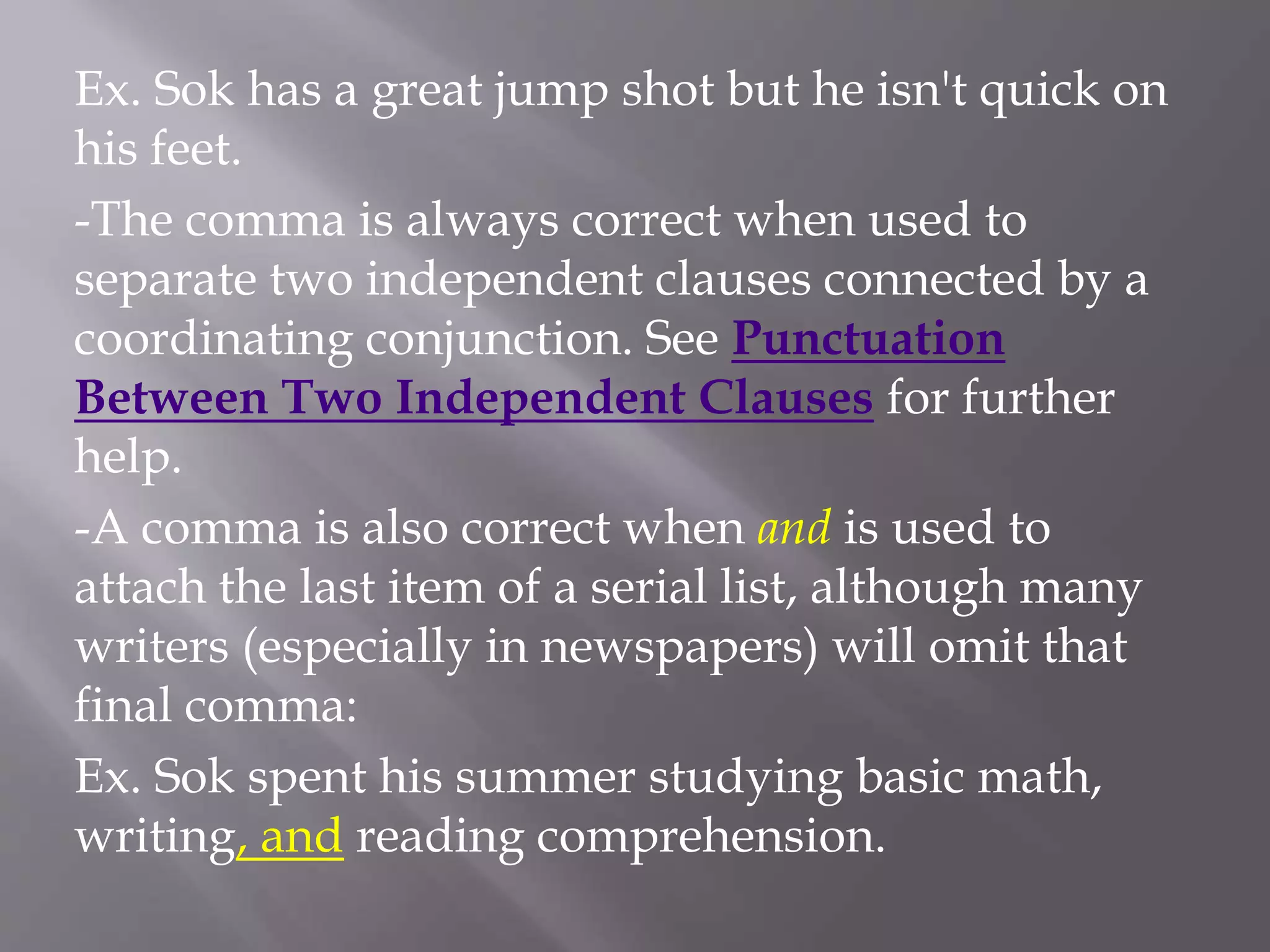 Ex. Sok has a great jump shot but he isn't quick on
his feet.
-The comma is always correct when used to
separate two independent clauses connected by a
coordinating conjunction. See Punctuation
Between Two Independent Clauses for further
help.
-A comma is also correct when and is used to
attach the last item of a serial list, although many
writers (especially in newspapers) will omit that
final comma:
Ex. Sok spent his summer studying basic math,
writing, and reading comprehension.
 