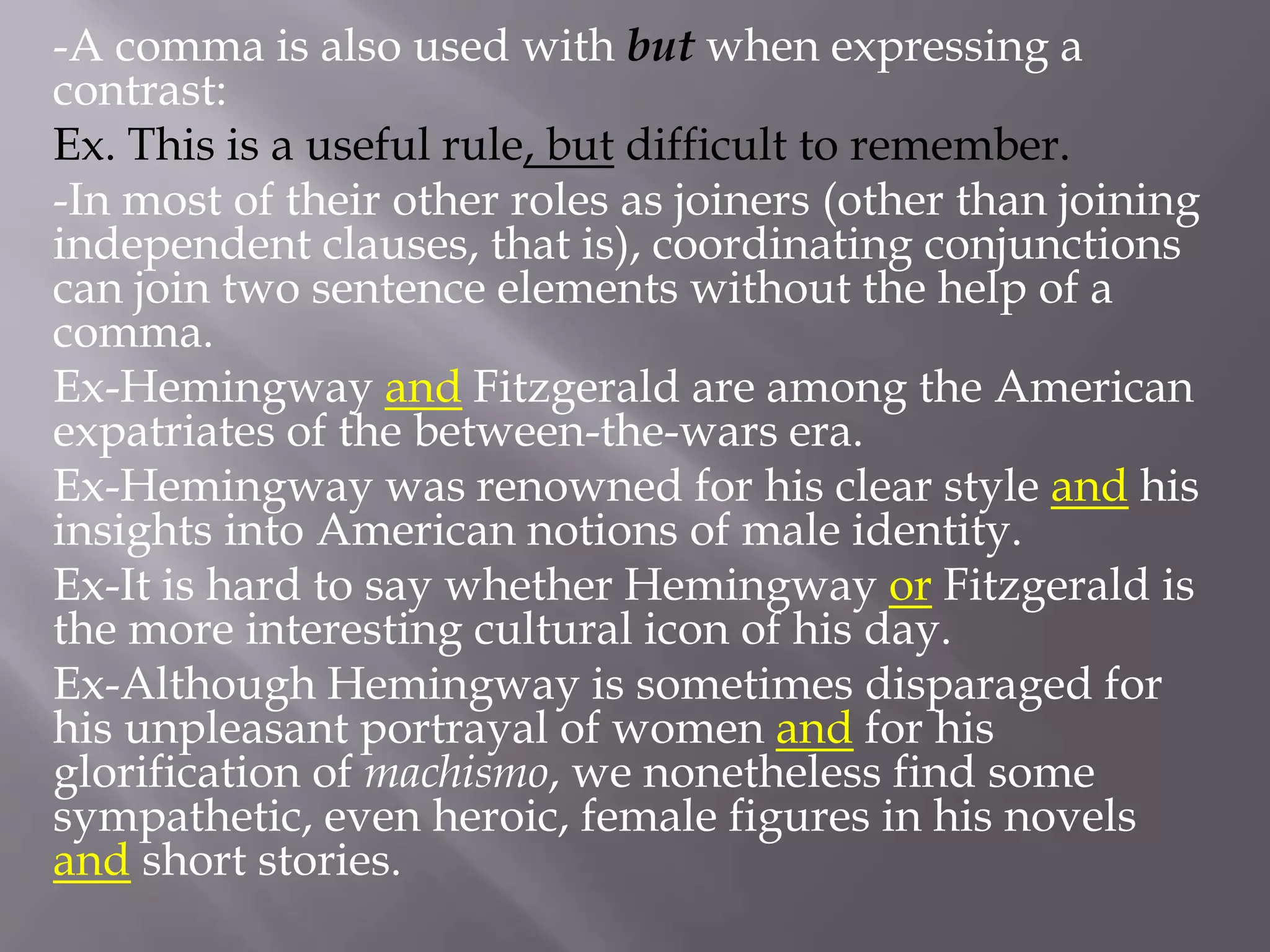 -A comma is also used with but when expressing a
contrast:
Ex. This is a useful rule, but difficult to remember.
-In most of their other roles as joiners (other than joining
independent clauses, that is), coordinating conjunctions
can join two sentence elements without the help of a
comma.
Ex-Hemingway and Fitzgerald are among the American
expatriates of the between-the-wars era.
Ex-Hemingway was renowned for his clear style and his
insights into American notions of male identity.
Ex-It is hard to say whether Hemingway or Fitzgerald is
the more interesting cultural icon of his day.
Ex-Although Hemingway is sometimes disparaged for
his unpleasant portrayal of women and for his
glorification of machismo, we nonetheless find some
sympathetic, even heroic, female figures in his novels
and short stories.
 
