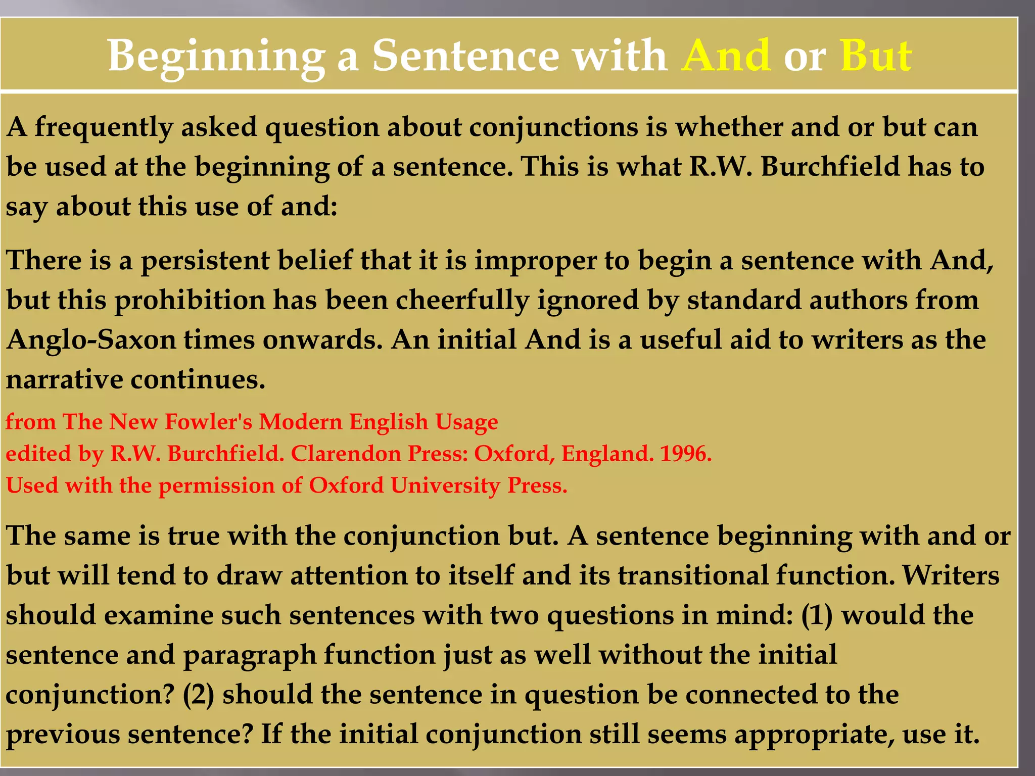 Beginning a Sentence with And or But
A frequently asked question about conjunctions is whether and or but can
be used at the beginning of a sentence. This is what R.W. Burchfield has to
say about this use of and:
There is a persistent belief that it is improper to begin a sentence with And,
but this prohibition has been cheerfully ignored by standard authors from
Anglo-Saxon times onwards. An initial And is a useful aid to writers as the
narrative continues.
from The New Fowler's Modern English Usage
edited by R.W. Burchfield. Clarendon Press: Oxford, England. 1996.
Used with the permission of Oxford University Press.
The same is true with the conjunction but. A sentence beginning with and or
but will tend to draw attention to itself and its transitional function. Writers
should examine such sentences with two questions in mind: (1) would the
sentence and paragraph function just as well without the initial
conjunction? (2) should the sentence in question be connected to the
previous sentence? If the initial conjunction still seems appropriate, use it.
 