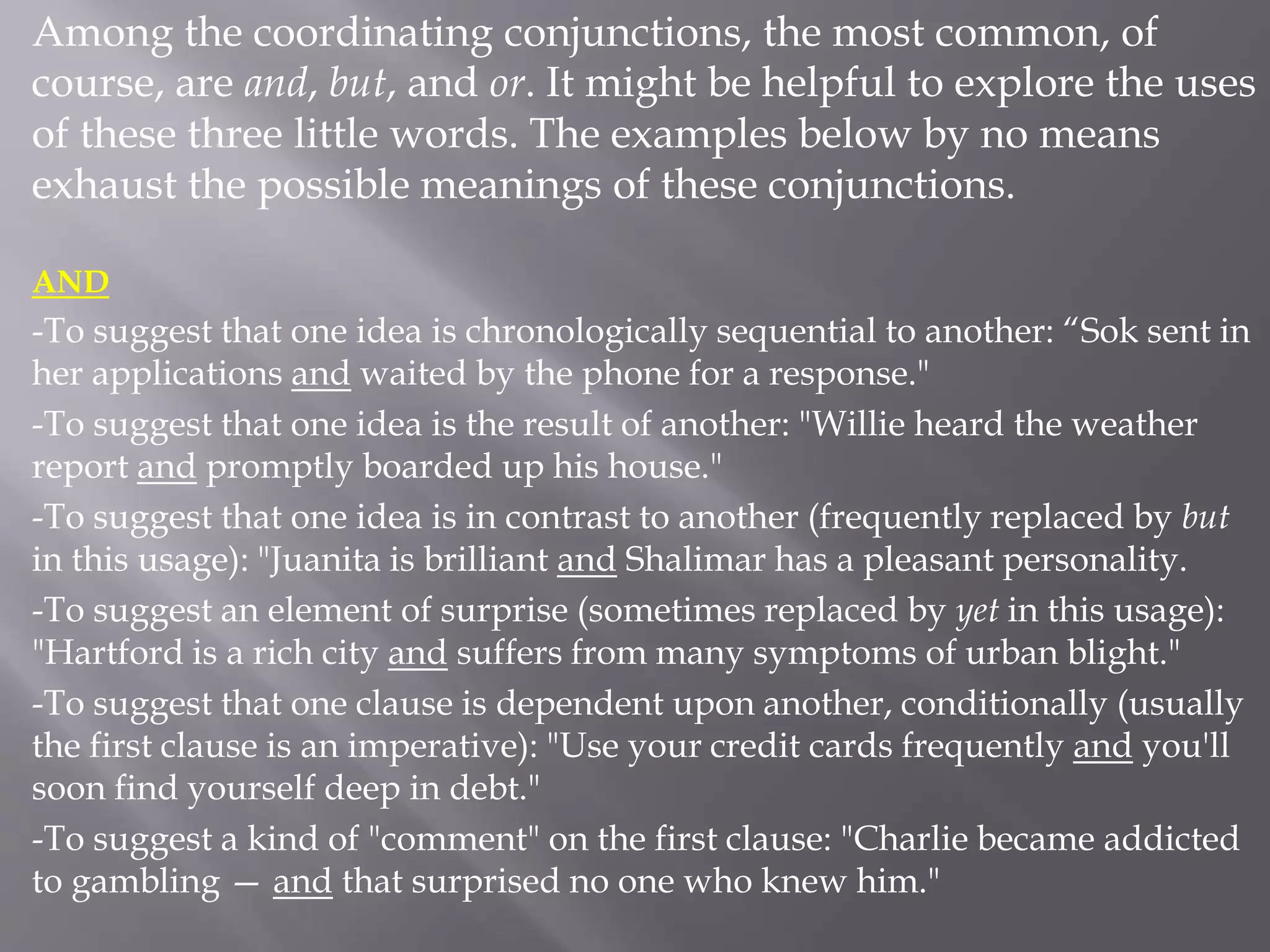 Among the coordinating conjunctions, the most common, of
course, are and, but, and or. It might be helpful to explore the uses
of these three little words. The examples below by no means
exhaust the possible meanings of these conjunctions.
AND
-To suggest that one idea is chronologically sequential to another: “Sok sent in
her applications and waited by the phone for a response."
-To suggest that one idea is the result of another: "Willie heard the weather
report and promptly boarded up his house."
-To suggest that one idea is in contrast to another (frequently replaced by but
in this usage): "Juanita is brilliant and Shalimar has a pleasant personality.
-To suggest an element of surprise (sometimes replaced by yet in this usage):
"Hartford is a rich city and suffers from many symptoms of urban blight."
-To suggest that one clause is dependent upon another, conditionally (usually
the first clause is an imperative): "Use your credit cards frequently and you'll
soon find yourself deep in debt."
-To suggest a kind of "comment" on the first clause: "Charlie became addicted
to gambling — and that surprised no one who knew him."
 