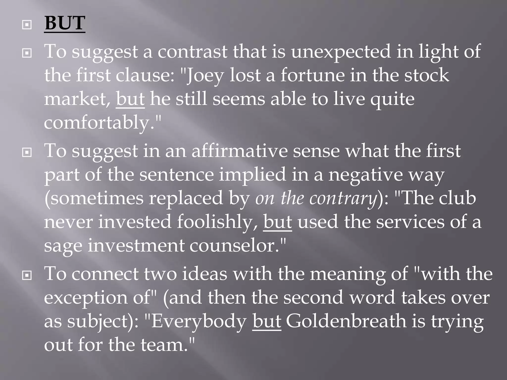  BUT
 To suggest a contrast that is unexpected in light of
the first clause: "Joey lost a fortune in the stock
market, but he still seems able to live quite
comfortably."
 To suggest in an affirmative sense what the first
part of the sentence implied in a negative way
(sometimes replaced by on the contrary): "The club
never invested foolishly, but used the services of a
sage investment counselor."
 To connect two ideas with the meaning of "with the
exception of" (and then the second word takes over
as subject): "Everybody but Goldenbreath is trying
out for the team."
 