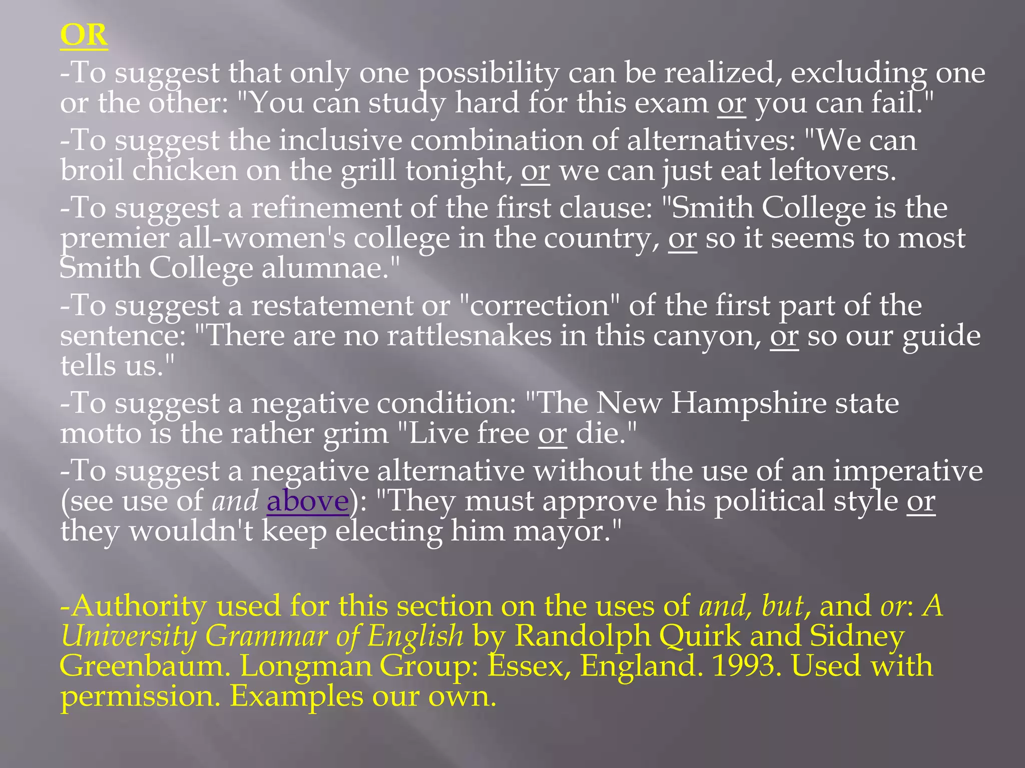 OR
-To suggest that only one possibility can be realized, excluding one
or the other: "You can study hard for this exam or you can fail."
-To suggest the inclusive combination of alternatives: "We can
broil chicken on the grill tonight, or we can just eat leftovers.
-To suggest a refinement of the first clause: "Smith College is the
premier all-women's college in the country, or so it seems to most
Smith College alumnae."
-To suggest a restatement or "correction" of the first part of the
sentence: "There are no rattlesnakes in this canyon, or so our guide
tells us."
-To suggest a negative condition: "The New Hampshire state
motto is the rather grim "Live free or die."
-To suggest a negative alternative without the use of an imperative
(see use of and above): "They must approve his political style or
they wouldn't keep electing him mayor."
-Authority used for this section on the uses of and, but, and or: A
University Grammar of English by Randolph Quirk and Sidney
Greenbaum. Longman Group: Essex, England. 1993. Used with
permission. Examples our own.
 