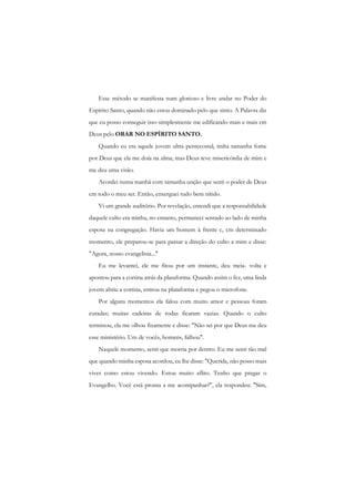 Esse método se manifesta num glorioso e livre andar no Poder do Espírito Santo, quando não estou dominado pelo que sinto. A Palavra diz que eu posso conseguir isso simplesmente me edificando mais e mais cm Deus pelo ORAR NO ESPÍRITO SANTO. 
Quando eu era aquele jovem ultra pentecostal, tinha tamanha fome por Deus que ela me doía na alma; mas Deus teve misericórdia de mim e me deu uma visão. 
Acordei numa manhã com tamanha unção que senti o poder de Deus cm todo o meu ser. Então, enxerguei tudo bem nítido. 
Vi um grande auditório. Por revelação, entendi que a responsabilidade daquele culto era minha, no entanto, permaneci sentado ao lado de minha esposa na congregação. Havia um homem à frente c, cm determinado momento, ele preparou-se para passar a direção do culto a mim e disse: "Agora, nosso evangelista..." 
Eu me levantei, ele me fitou por um instante, deu meia- volta e apontou para a cortina atrás da plataforma. Quando assim o fez, uma linda jovem abriu a cortina, entrou na plataforma e pegou o microfone. 
Por alguns momentos ela falou com muito amor e pessoas foram curadas; muitas cadeiras de rodas ficaram vazias. Quando o culto terminou, ela me olhou fixamente c disse: "Não sei por que Deus me deu esse ministério. Um de vocês, homens, falhou". 
Naquele momento, senti que morria por dentro. Eu me senti tão mal que quando minha esposa acordou, eu lhe disse: "Querida, não posso mais viver como estou vivendo. Estou muito aflito. Tenho que pregar o Evangelho. Você está pronta a me acompanhar?", ela respondeu: "Sim,  