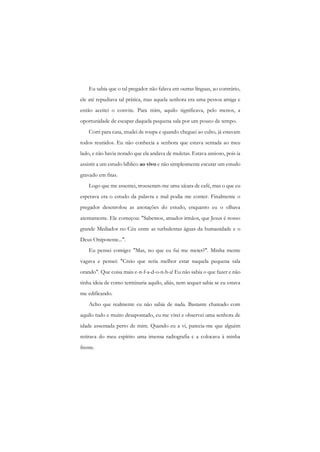 Eu sabia que o tal pregador não falava em outras línguas, ao contrário, ele até repudiava tal prática, mas aquela senhora era uma pessoa amiga e então aceitei o convite. Para mim, aquilo significava, pelo menos, a oportunidade de escapar daquela pequena sala por um pouco de tempo. 
Corri para casa, mudei de roupa e quando cheguei ao culto, já estavam todos reunidos. Eu não conhecia a senhora que estava sentada ao meu lado, e não havia notado que ela andava de muletas. Estava ansioso, pois ia assistir a um estudo bíblico ao vivo e não simplesmente escutar um estudo gravado em fitas. 
Logo que me assentei, trouxeram-me uma xícara de café, mas o que eu esperava era o estudo da palavra e mal podia me conter. Finalmente o pregador desenrolou as anotações do estudo, enquanto eu o olhava atentamente. Ele começou: "Sabemos, amados irmãos, que Jesus é nosso grande Mediador no Céu entre as turbulentas águas da humanidade e o Deus Onipotente...". 
Eu pensei comigo: "Mas, no que eu fui me meter?". Minha mente vagava e pensei: "Creio que seria melhor estar naquela pequena sala orando". Que coisa mais e-n-f-a-d-o-n-h-a! Eu não sabia o que fazer e não tinha ideia de como terminaria aquilo, aliás, nem sequer sabia se eu estava me edificando. 
Acho que realmente eu não sabia de nada. Bastante chateado com aquilo tudo e muito desapontado, eu me virei e observei uma senhora de idade assentada perto de mim. Quando eu a vi, parecia-me que alguém retirava do meu espírito uma imensa radiografia c a colocava à minha frente.  