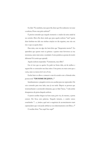 Eu falei: "Eu também, mas quero lhe dizer que Ele realmente vai curar a senhora. Posso orar pela senhora?" 
É preciso entender que naquele momento o orador da noite ainda lia seu sermão. Devo-lhe dizer ainda que para aquela senhora "orar" queria dizer lembrar-me dela nas minhas orações no dia seguinte, mas não era isso o que eu queria dizer. 
Para mim, orar era algo tão bem-feito que "despertaria mortos". Eu aprendera que quanto mais eu gritasse e quanto mais fervoroso eu me mostrasse, tanto mais seria o resultado. Como poderia eu pensar de modo diferente? Foi assim que aprendi. 
Aquela senhora respondeu: "Certamente, meu filho". 
Era só isso que eu queria. Eu pulei na frente dela, caí de joelhos e segurei-lhe os tornozelos nas duas mãos. Uma perna era mais curta que a outra, mais ou menos de 6 cm a 8 cm. 
Fechei bem os olhos e comecei a orar de acordo com a fórmula ultra pentecostal: "EM NOME DE JESUS..." 
Imediatamente o pregador enviou seu auxiliar para me repreender. Ele veio correndo para meu lado, mas já era tarde. Depois as pessoas que testemunharam o acontecido relataram, que ao falar "Jesus..." toda artrite desapareceu da perna daquela senhora. 
O pastor auxiliar chegou na hora exata, pois viu, ele mesmo, a perna crescer. Ele ficou sem palavras. Naquele instante, o orador estava concluindo: "... e, irmãos, qual será a sequência de acontecimentos mais espetaculares que você pode atribuir ao seu relacionamento com Deus...?" 
O auxiliar disse: "Isso aqui! Isso aqui!"  