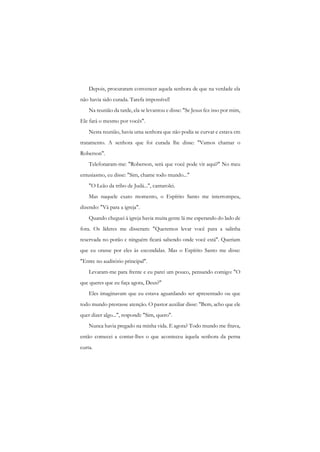 Depois, procuraram convencer aquela senhora de que na verdade ela não havia sido curada. Tarefa impossível! 
Na reunião da tarde, ela se levantou e disse: "Se Jesus fez isso por mim, Ele fará o mesmo por vocês". 
Nesta reunião, havia uma senhora que não podia se curvar e estava cm tratamento. A senhora que foi curada lhe disse: "Vamos chamar o Roberson". 
Telefonaram-me: "Roberson, será que você pode vir aqui?" No meu entusiasmo, eu disse: "Sim, chame todo mundo..." 
"O Leão da tribo de Judá...", cantarolei. 
Mas naquele exato momento, o Espírito Santo me interrompeu, dizendo: "Vá para a igreja". 
Quando cheguei à igreja havia muita gente lá me esperando do lado de fora. Os líderes me disseram: "Queremos levar você para a salinha reservada no porão c ninguém ficará sabendo onde você está". Queriam que eu orasse por eles às escondidas. Mas o Espírito Santo me disse: "Entre no auditório principal". 
Levaram-me para frente e eu parei um pouco, pensando comigo: "O que queres que eu faça agora, Deus?" 
Eles imaginavam que eu estava aguardando ser apresentado ou que todo mundo prestasse atenção. O pastor auxiliar disse: "Bem, acho que ele quer dizer algo...", respondi: "Sim, quero". 
Nunca havia pregado na minha vida. E agora? Todo mundo me fitava, então comecei a contar-lhes o que aconteceu àquela senhora da perna curta.  