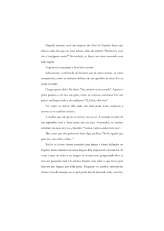 Naquele instante, senti um impacto tão forte do Espírito Santo que falava coisas tais que, no meu íntimo, tinha de admitir: "Roberson, você não é inteligente assim!" Na verdade, eu fiquei um tanto assustado com tudo aquilo. 
As pessoas começaram a ficar bem atentas. 
Subitamente, o ombro de um homem que ali estava tornou- se como transparente, como se estivesse debaixo de um aparelho de raios-X e eu podia ver tudo. 
Cheguei perto dele e lhe disse: "Seu ombro vai ser curado". Agarrei-o pelos punhos e ele deu um grito, como se estivesse assustado. Dei um puxão nos braços dele e ele exclamou: "O, Deus, olhe isso". 
Foi como se tivesse sido dado um sinal geral. Tudo começou a acontecer no auditório inteiro. 
A mulher que não podia se curvar, curvou-se. A catarata no olho de um rapazinho caiu e ficou presa cm sua face. Assustados, os anciãos entraram no meio do povo, dizendo: "Vamos, vamos acabar com isso". 
Mas, antes que eles pudessem fazer algo, eu disse: "Se há alguém que quer isso que tenho, então..." 
Todos os jovens vieram correndo para frente c foram balizados no Espírito Santo, falando em outras línguas. Era Impossível controlá-los. As vezes caíam no chão e os amigos os levantavam, perguntando-lhes se estavam passando mal. Os anciãos ficaram sem saber o que fazer, pois falavam em línguas por toda parte. Enquanto os anciãos procuravam tomar conta da situação, eu saí pela porta lateral, deixando tudo com eles.  