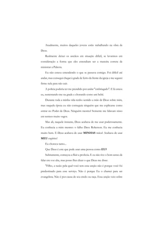 Atualmente, muitos daqueles jovens estão trabalhando na obra de Deus. 
Realmente deixei os anciãos em situação difícil, se levarmos em consideração a forma que eles entendiam ser a maneira correta de ministrar a Palavra. 
Eu não estava entendendo o que se passava comigo. Foi difícil até andar, mas consegui chegar à grade de ferro da frente da igreja e me segurei firme nela para não cair. 
A polícia poderia ter me prendido por andar "embriagado". E lá estava eu, sustentando-me na grade e chorando como um bebê. 
Durante toda a minha vida tenho sentido a mão de Deus sobre mim, mas naquela época eu não conseguia ninguém que me explicasse como entrar no Poder de Deus. Ninguém mesmo! Somente me falavam nisso em termos muito vagos. 
Mas ali, naquele instante, Deus acabava de me usar poderosamente. Eu conhecia a mim mesmo: o falho Dave Roberson. Eu me conhecia muito bem. E Deus acabava de usar MINHAS mãos! Acabava de usar MEU espírito! 
Eu chorava tanto... 
Que Deus é este que pode usar uma pessoa como EU? 
Subitamente, começou a fluir a profecia. E eu não tive o bom senso de falar em voz alta, mas posso lhes dizer o que Deus me disse: 
"Filho, a razão pela qual você tem essa unção não é porque você foi predestinado para esse serviço. Não é porque Eu o chamei para ser evangelista. Não é por causa de seu credo ou raça. Essa unção veio sobre  